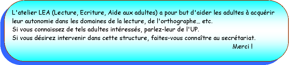 Rectangle  coins arrondis: L'atelier LEA (Lecture, Ecriture, Aide aux adultes) a pour but d'aider les adultes  acqurir leur autonomie dans les domaines de la lecture, de l'orthographe etc.Si vous connaissez de tels adultes intresss, parlez-leur de l'UP.Si vous dsirez intervenir dans cette structure, faites-vous connatre au secrtariat.Merci !