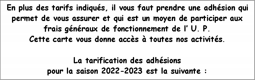 Zone de Texte: En plus des tarifs indiqus, il vous faut prendre une adhsion qui permet de vous assurer et qui est un moyen de participer aux frais gnraux de fonctionnement de l U. P. Cette carte vous donne accs  toutes nos activits.  La tarification des adhsions pour la saison 2022-2023 est la suivante :
