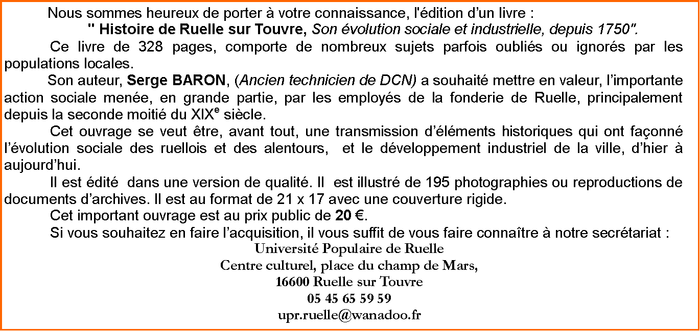 Zone de Texte: Nous sommes heureux de porter  votre connaissance, l'dition dun livre : " Histoire de Ruelle sur Touvre, Son volution sociale et industrielle, depuis 1750".		Ce livre de 328 pages, comporte de nombreux sujets parfois oublis ou ignors par les populations locales. Son auteur, Serge BARON, (Ancien technicien de DCN) a souhait mettre en valeur, limportante action sociale mene, en grande partie, par les employs de la fonderie de Ruelle, principalement depuis la seconde moiti du XIXe sicle. 	Cet ouvrage se veut tre, avant tout, une transmission dlments historiques qui ont faonn lvolution sociale des ruellois et des alentours,  et le dveloppement industriel de la ville, dhier  aujourdhui. 	Il est dit  dans une version de qualit. Il  est illustr de 195 photographies ou reproductions de documents darchives. Il est au format de 21 x 17 avec une couverture rigide.	Cet important ouvrage est au prix public de 20 .	Si vous souhaitez en faire lacquisition, il vous suffit de vous faire connatre  notre secrtariat :Universit Populaire de Ruelle Centre culturel, place du champ de Mars,16600 Ruelle sur Touvre05 45 65 59 59upr.ruelle@wanadoo.fr